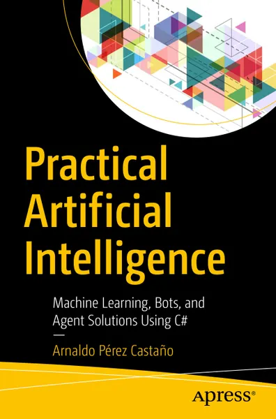 Practical Artificial Intelligence: Machine Learning, Bots, and Agent Solutions Using C#